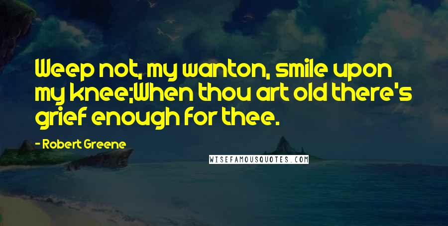 Robert Greene Quotes: Weep not, my wanton, smile upon my knee;When thou art old there's grief enough for thee.