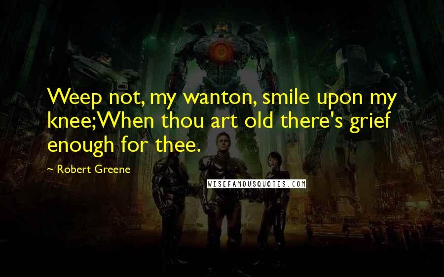 Robert Greene Quotes: Weep not, my wanton, smile upon my knee;When thou art old there's grief enough for thee.