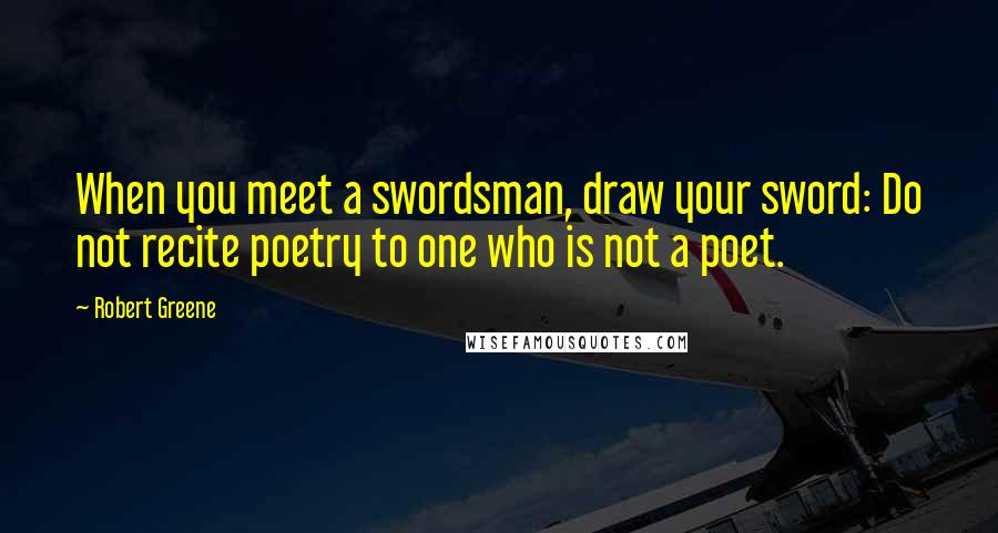 Robert Greene Quotes: When you meet a swordsman, draw your sword: Do not recite poetry to one who is not a poet.