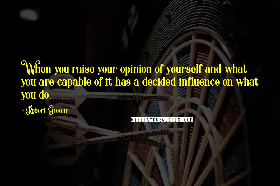 Robert Greene Quotes: When you raise your opinion of yourself and what you are capable of it has a decided influence on what you do.