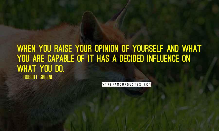 Robert Greene Quotes: When you raise your opinion of yourself and what you are capable of it has a decided influence on what you do.