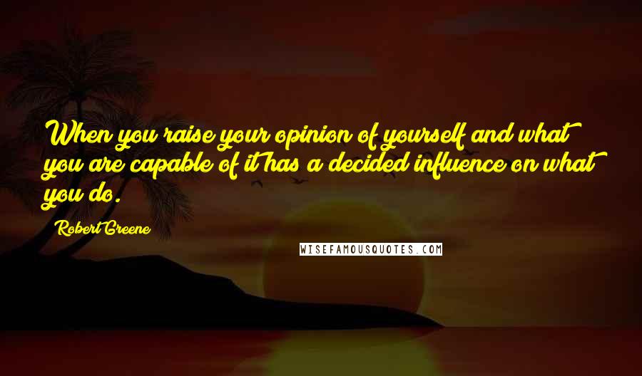 Robert Greene Quotes: When you raise your opinion of yourself and what you are capable of it has a decided influence on what you do.