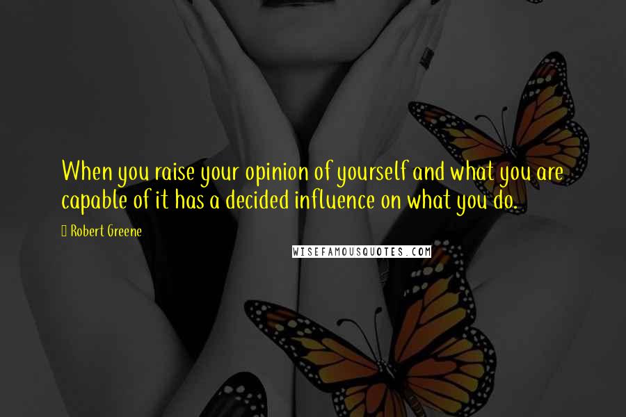 Robert Greene Quotes: When you raise your opinion of yourself and what you are capable of it has a decided influence on what you do.