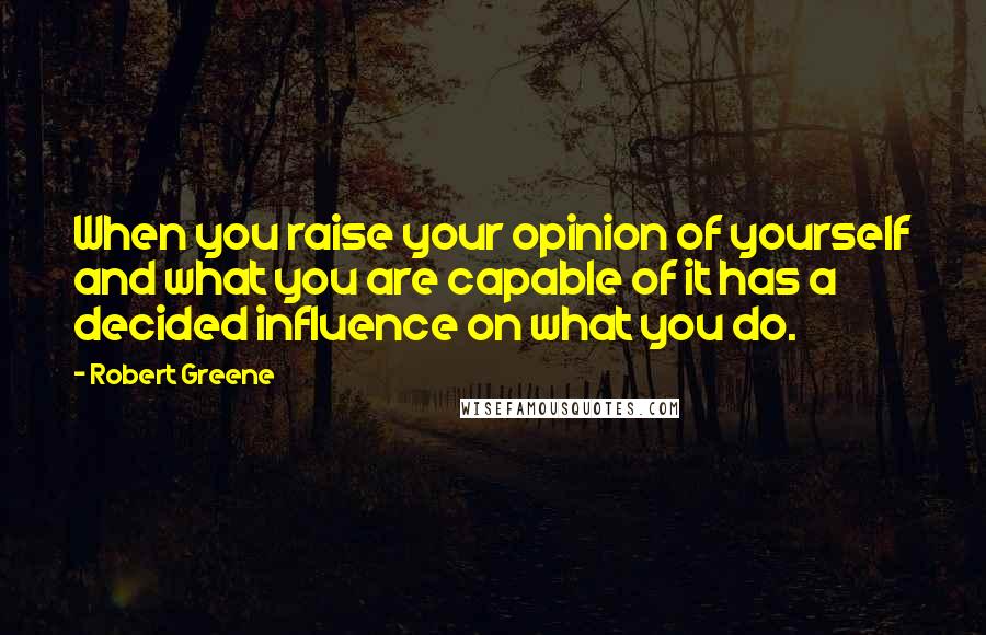 Robert Greene Quotes: When you raise your opinion of yourself and what you are capable of it has a decided influence on what you do.