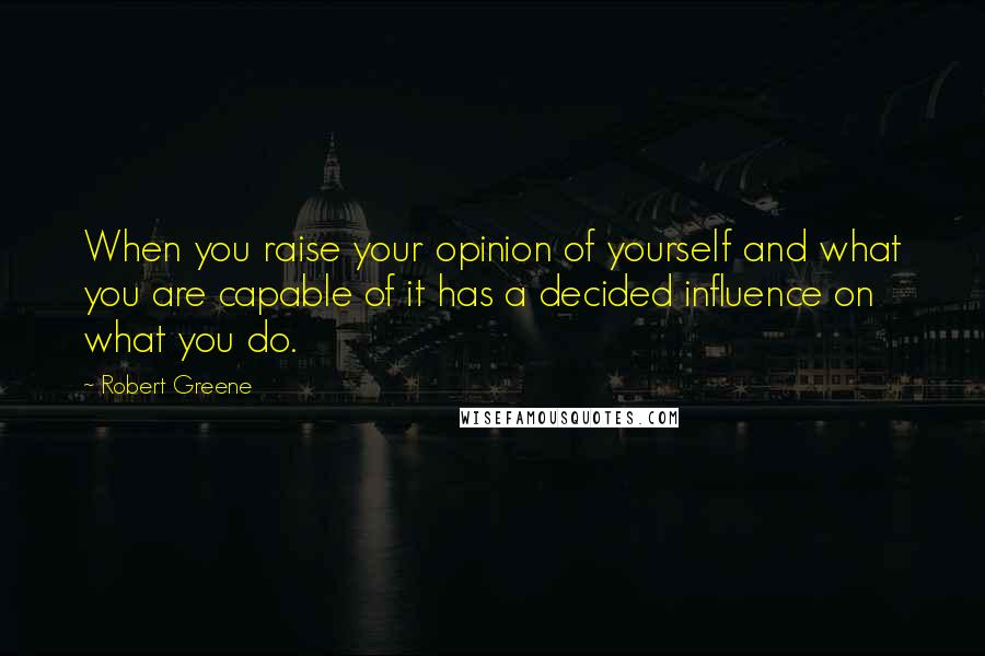 Robert Greene Quotes: When you raise your opinion of yourself and what you are capable of it has a decided influence on what you do.