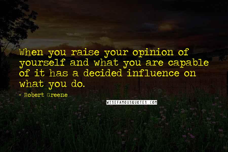 Robert Greene Quotes: When you raise your opinion of yourself and what you are capable of it has a decided influence on what you do.