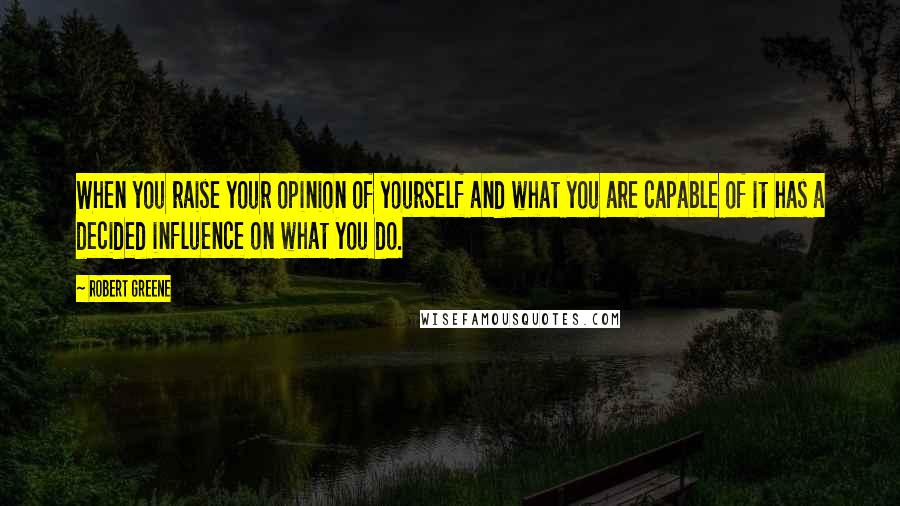 Robert Greene Quotes: When you raise your opinion of yourself and what you are capable of it has a decided influence on what you do.