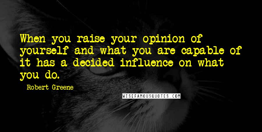 Robert Greene Quotes: When you raise your opinion of yourself and what you are capable of it has a decided influence on what you do.
