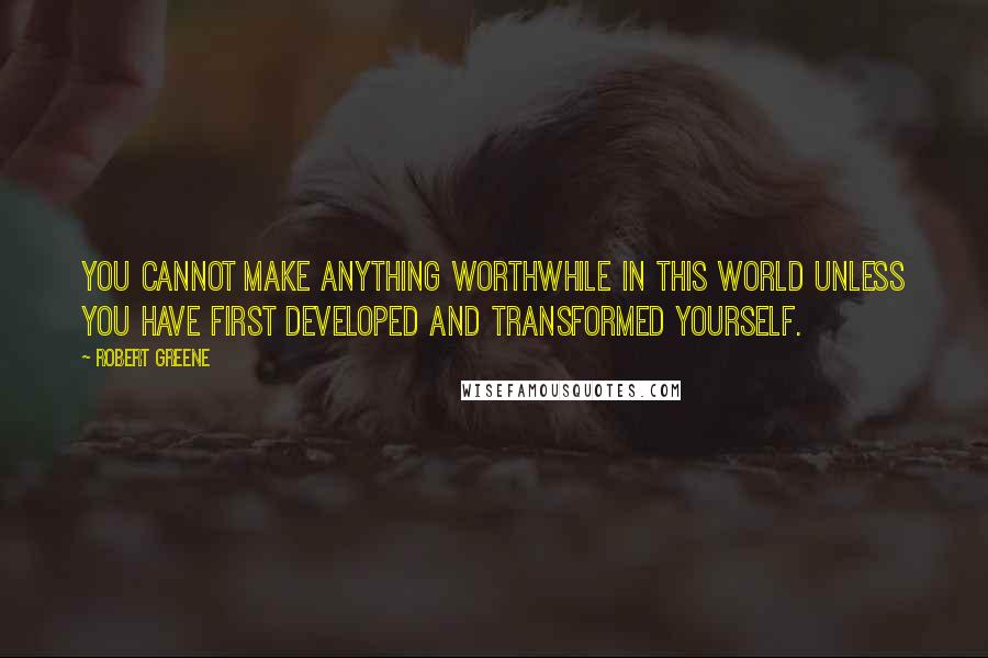 Robert Greene Quotes: You cannot make anything worthwhile in this world unless you have first developed and transformed yourself.