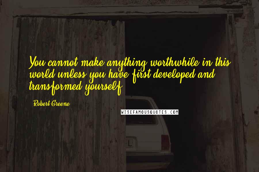 Robert Greene Quotes: You cannot make anything worthwhile in this world unless you have first developed and transformed yourself.