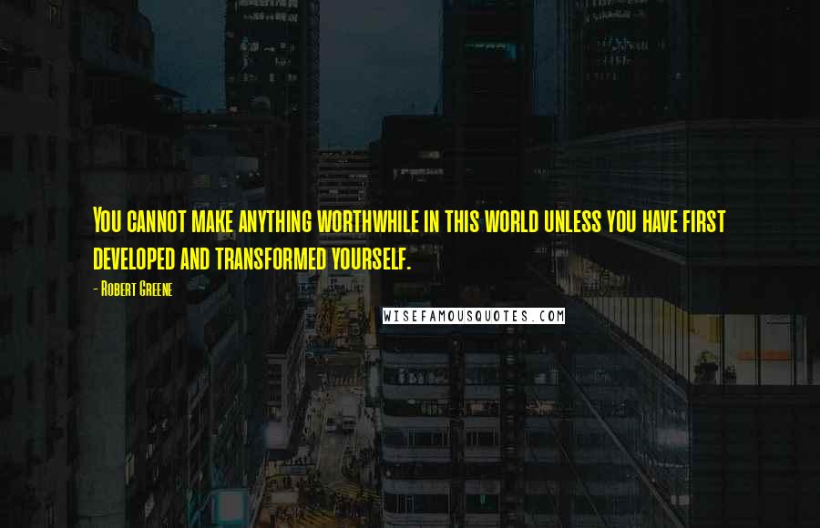 Robert Greene Quotes: You cannot make anything worthwhile in this world unless you have first developed and transformed yourself.