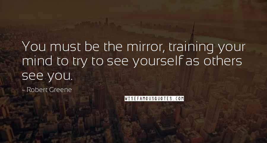 Robert Greene Quotes: You must be the mirror, training your mind to try to see yourself as others see you.