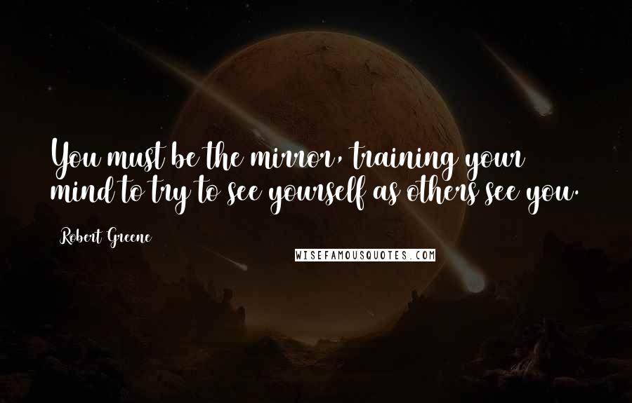 Robert Greene Quotes: You must be the mirror, training your mind to try to see yourself as others see you.
