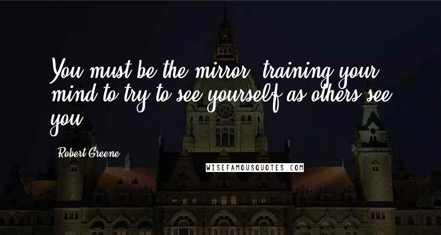 Robert Greene Quotes: You must be the mirror, training your mind to try to see yourself as others see you.