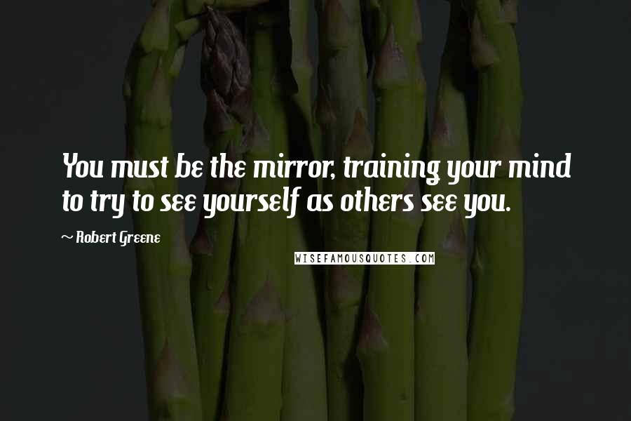 Robert Greene Quotes: You must be the mirror, training your mind to try to see yourself as others see you.