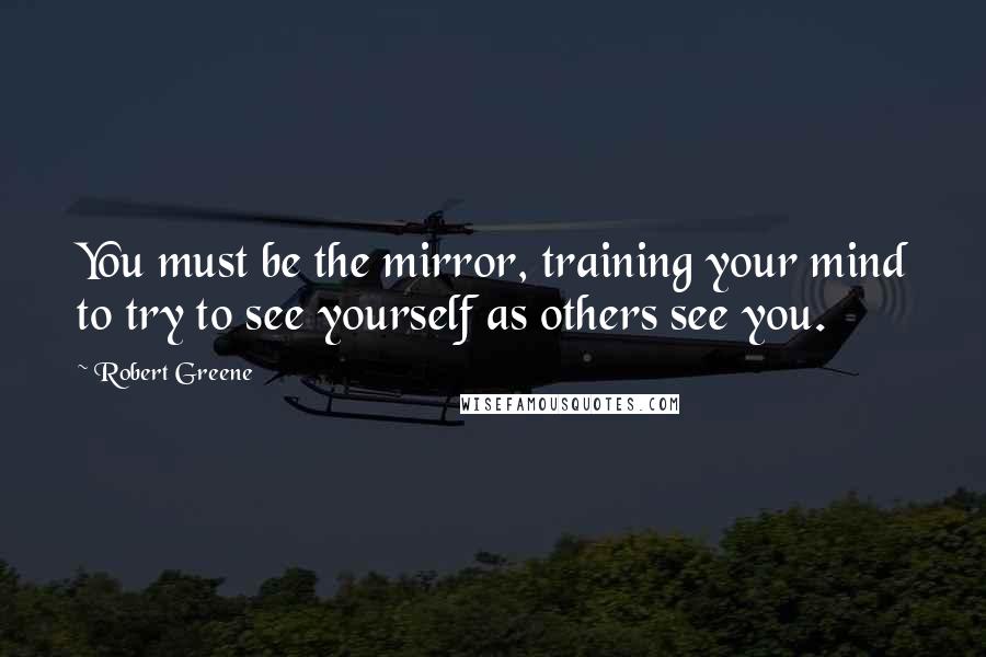 Robert Greene Quotes: You must be the mirror, training your mind to try to see yourself as others see you.