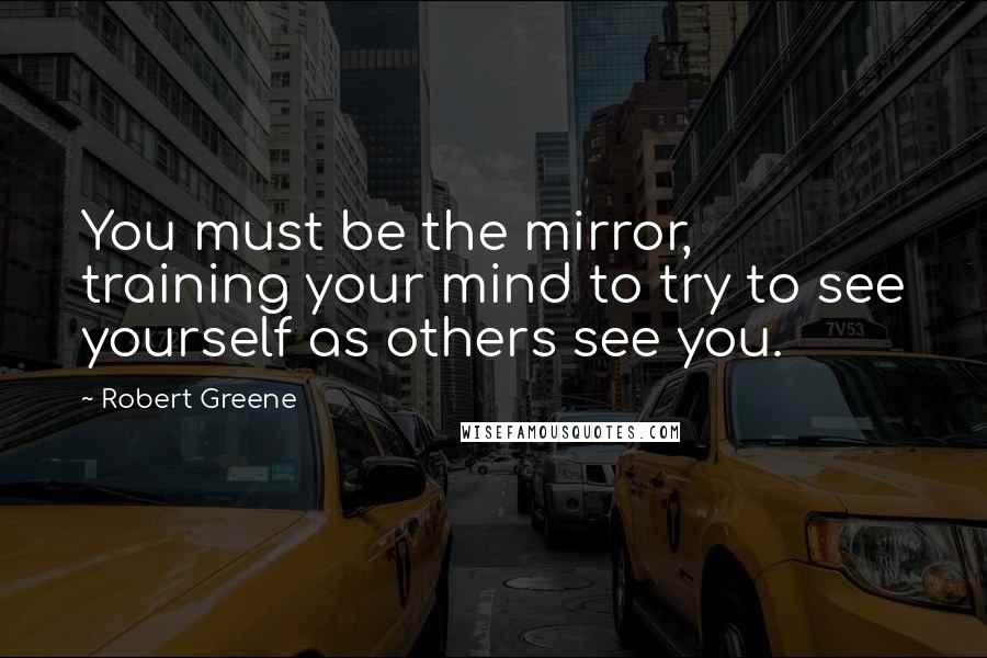 Robert Greene Quotes: You must be the mirror, training your mind to try to see yourself as others see you.
