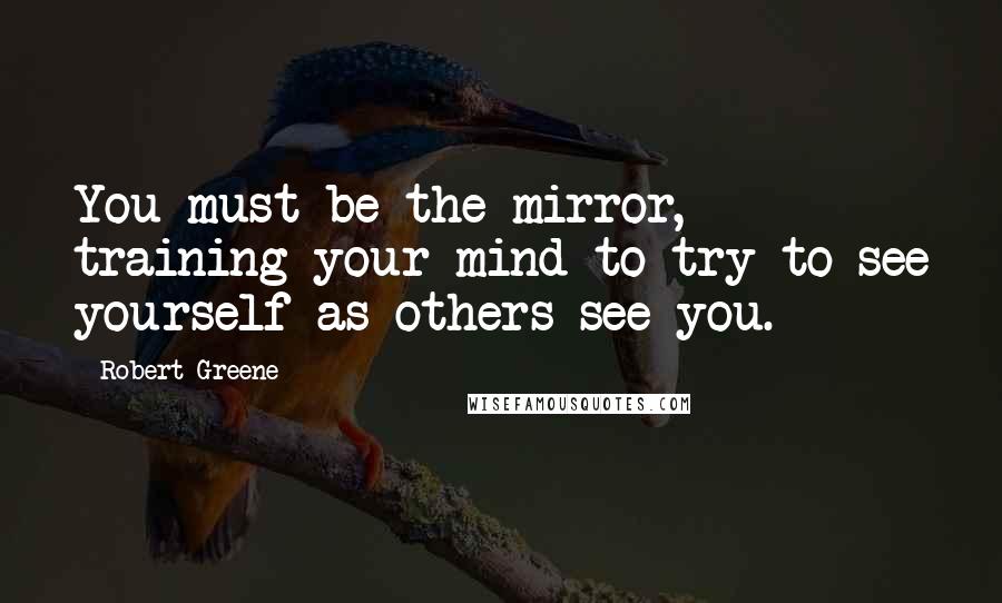 Robert Greene Quotes: You must be the mirror, training your mind to try to see yourself as others see you.
