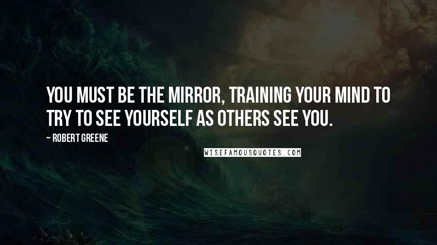 Robert Greene Quotes: You must be the mirror, training your mind to try to see yourself as others see you.