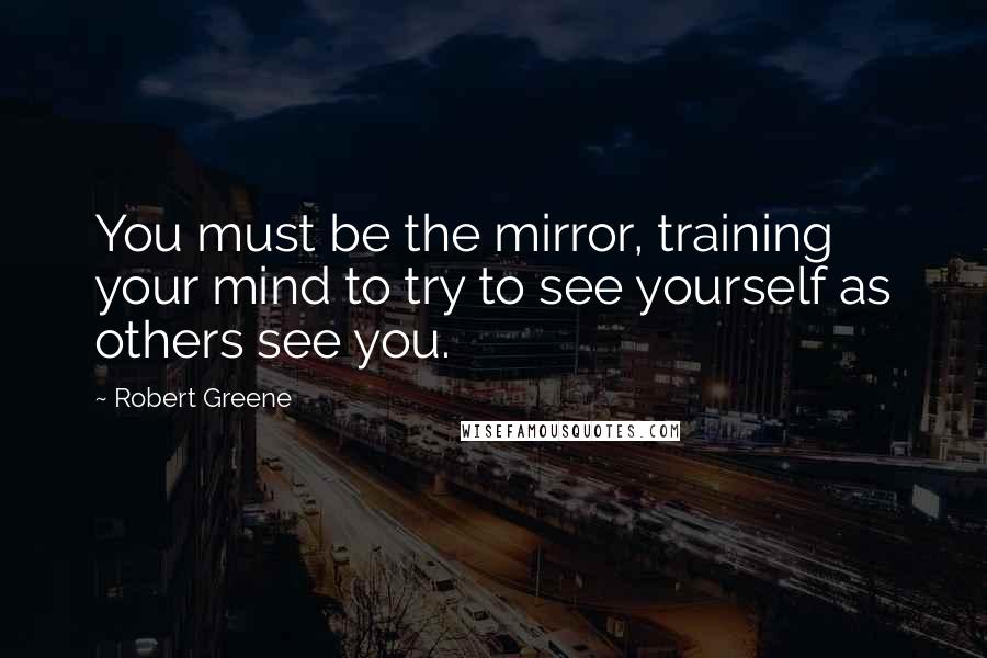 Robert Greene Quotes: You must be the mirror, training your mind to try to see yourself as others see you.