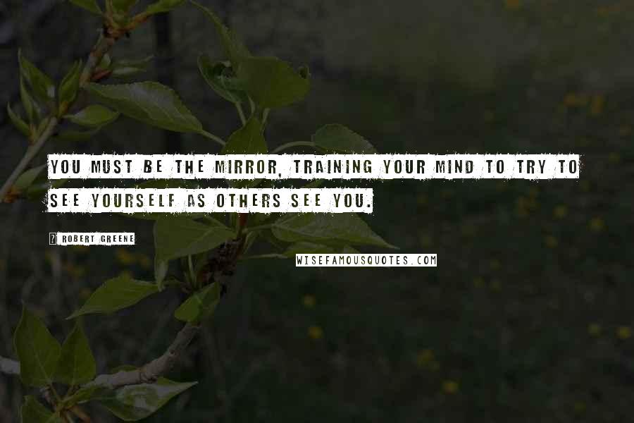Robert Greene Quotes: You must be the mirror, training your mind to try to see yourself as others see you.