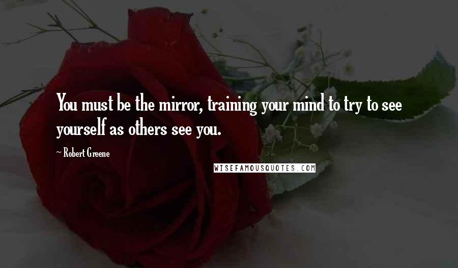 Robert Greene Quotes: You must be the mirror, training your mind to try to see yourself as others see you.