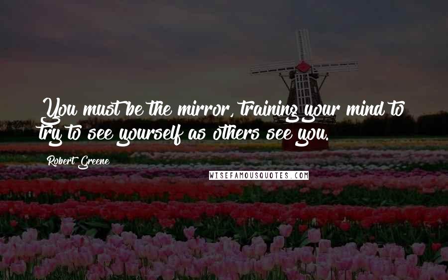Robert Greene Quotes: You must be the mirror, training your mind to try to see yourself as others see you.