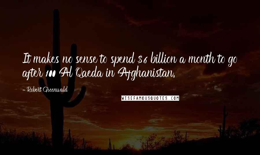 Robert Greenwald Quotes: It makes no sense to spend $6 billion a month to go after 100 Al Qaeda in Afghanistan.