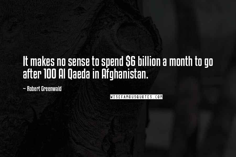 Robert Greenwald Quotes: It makes no sense to spend $6 billion a month to go after 100 Al Qaeda in Afghanistan.