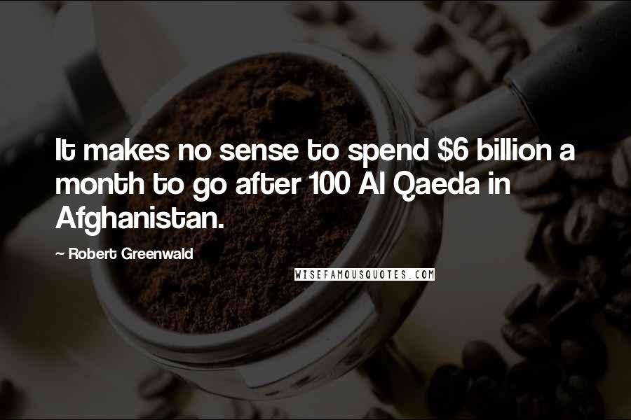 Robert Greenwald Quotes: It makes no sense to spend $6 billion a month to go after 100 Al Qaeda in Afghanistan.