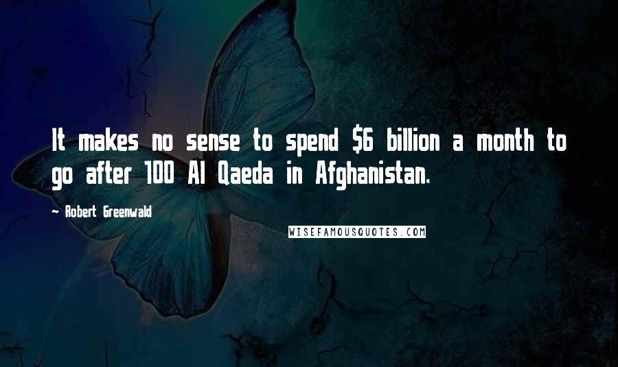 Robert Greenwald Quotes: It makes no sense to spend $6 billion a month to go after 100 Al Qaeda in Afghanistan.