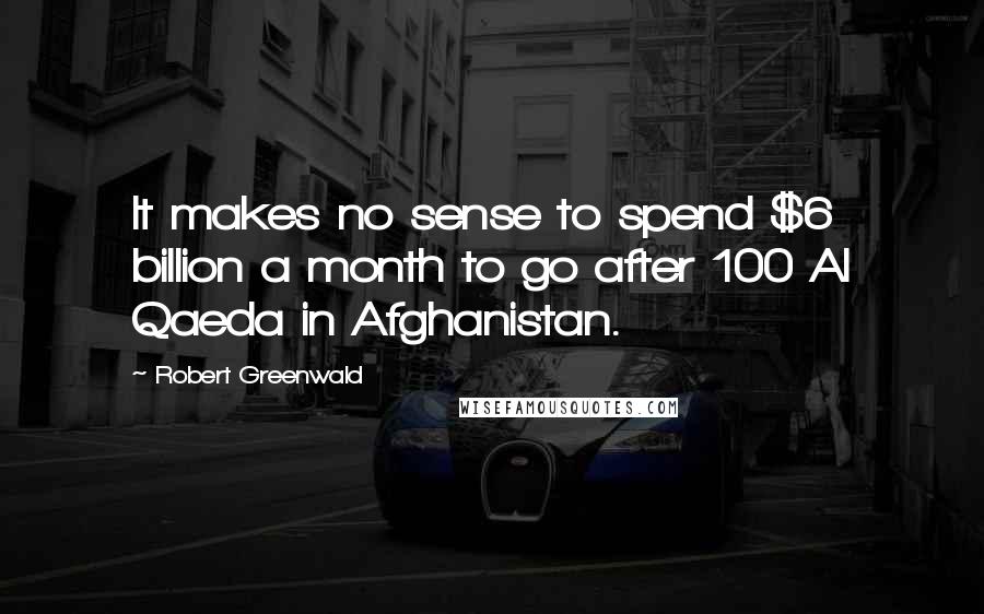 Robert Greenwald Quotes: It makes no sense to spend $6 billion a month to go after 100 Al Qaeda in Afghanistan.