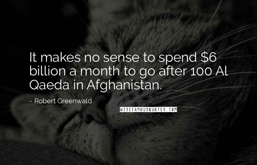 Robert Greenwald Quotes: It makes no sense to spend $6 billion a month to go after 100 Al Qaeda in Afghanistan.