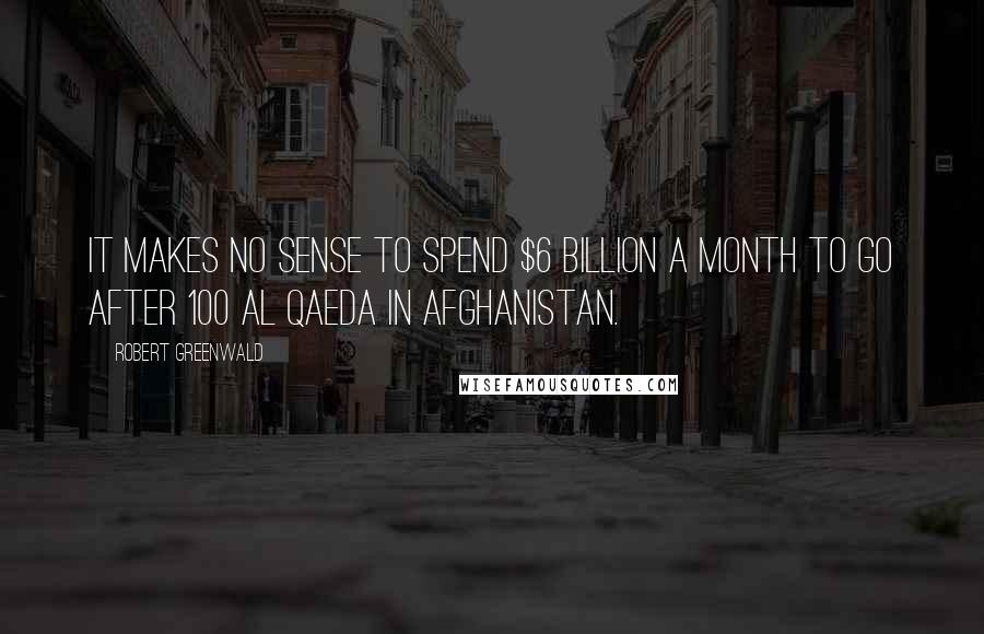 Robert Greenwald Quotes: It makes no sense to spend $6 billion a month to go after 100 Al Qaeda in Afghanistan.