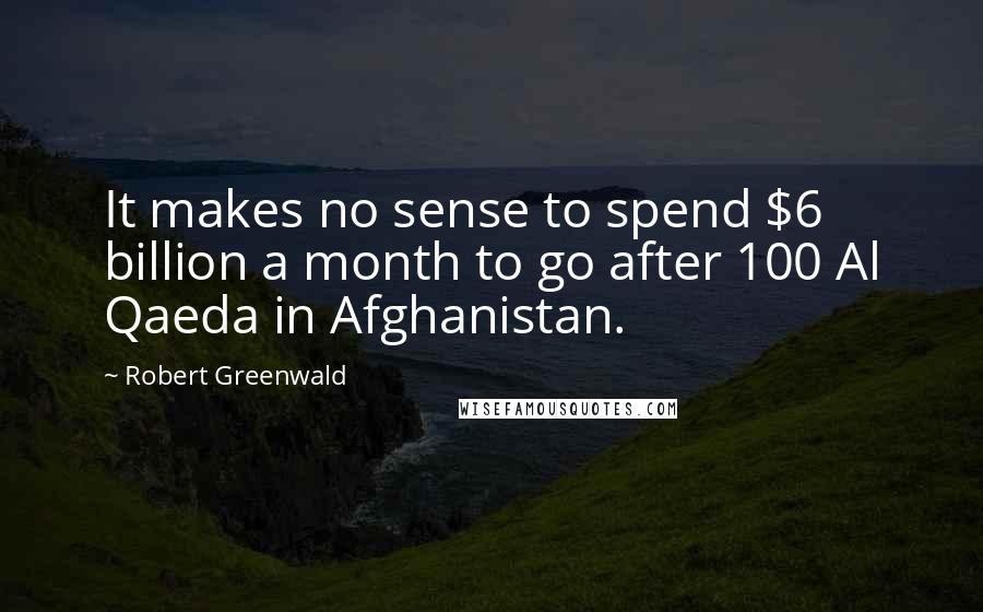 Robert Greenwald Quotes: It makes no sense to spend $6 billion a month to go after 100 Al Qaeda in Afghanistan.