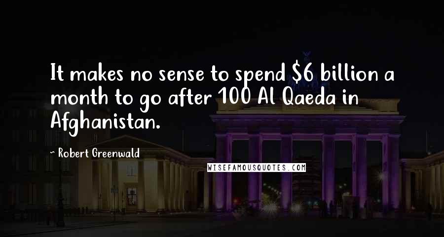 Robert Greenwald Quotes: It makes no sense to spend $6 billion a month to go after 100 Al Qaeda in Afghanistan.