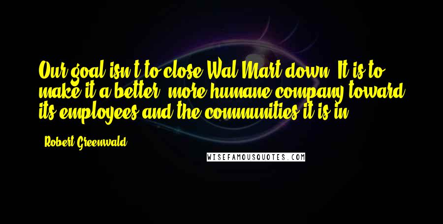 Robert Greenwald Quotes: Our goal isn't to close Wal-Mart down. It is to make it a better, more humane company toward its employees and the communities it is in.