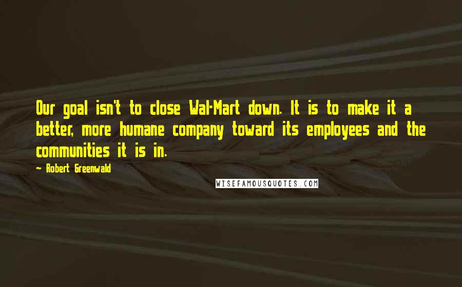 Robert Greenwald Quotes: Our goal isn't to close Wal-Mart down. It is to make it a better, more humane company toward its employees and the communities it is in.