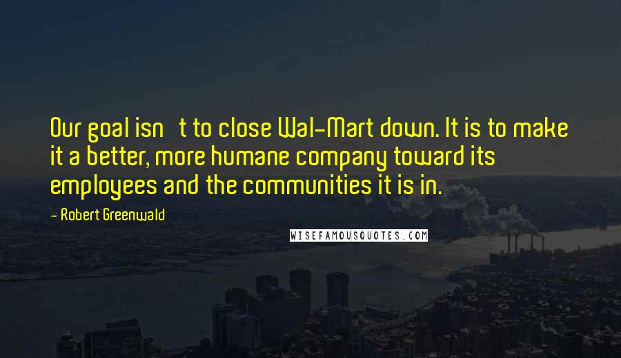 Robert Greenwald Quotes: Our goal isn't to close Wal-Mart down. It is to make it a better, more humane company toward its employees and the communities it is in.