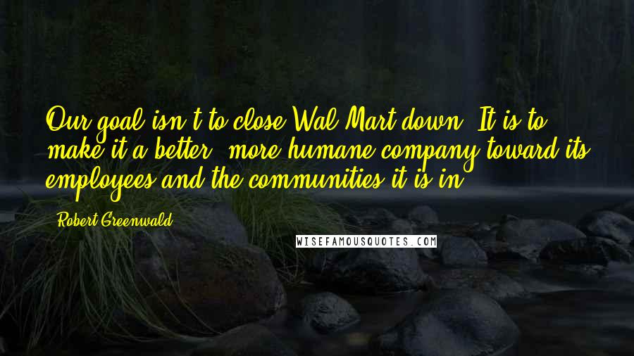 Robert Greenwald Quotes: Our goal isn't to close Wal-Mart down. It is to make it a better, more humane company toward its employees and the communities it is in.