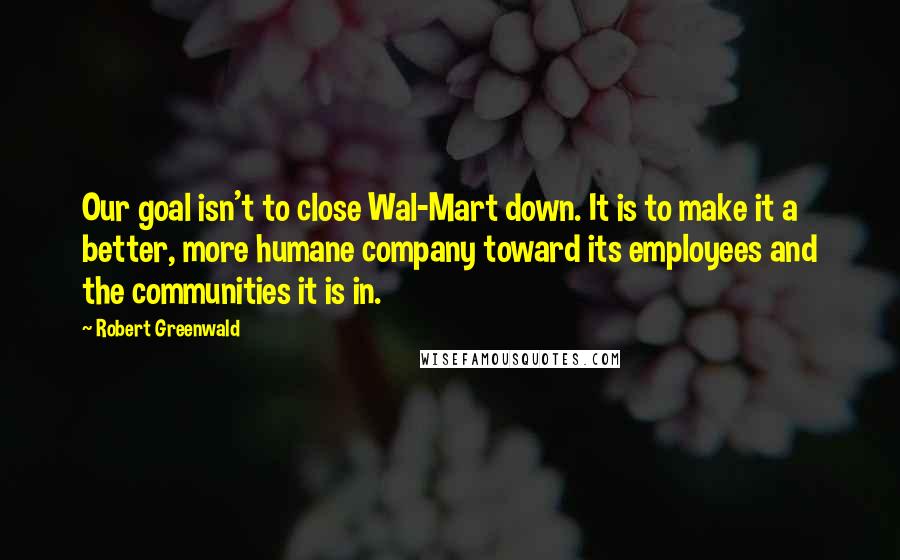 Robert Greenwald Quotes: Our goal isn't to close Wal-Mart down. It is to make it a better, more humane company toward its employees and the communities it is in.