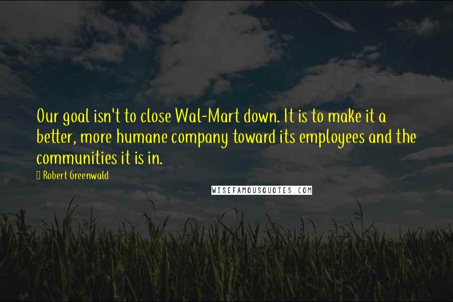 Robert Greenwald Quotes: Our goal isn't to close Wal-Mart down. It is to make it a better, more humane company toward its employees and the communities it is in.