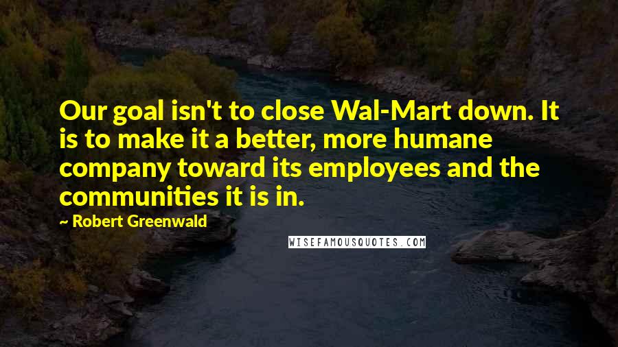 Robert Greenwald Quotes: Our goal isn't to close Wal-Mart down. It is to make it a better, more humane company toward its employees and the communities it is in.