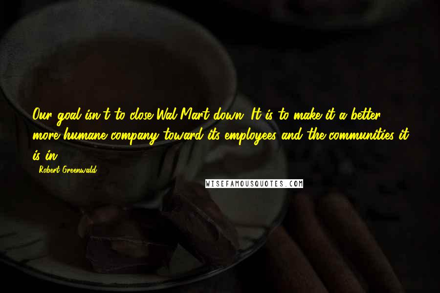 Robert Greenwald Quotes: Our goal isn't to close Wal-Mart down. It is to make it a better, more humane company toward its employees and the communities it is in.