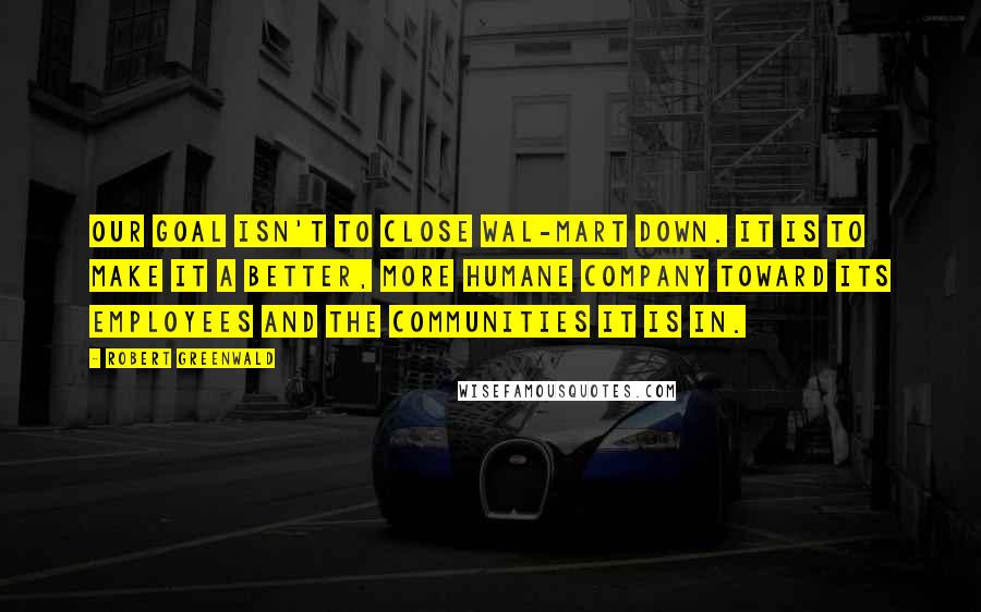 Robert Greenwald Quotes: Our goal isn't to close Wal-Mart down. It is to make it a better, more humane company toward its employees and the communities it is in.