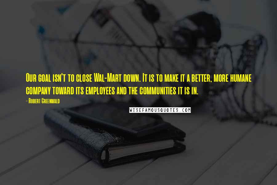 Robert Greenwald Quotes: Our goal isn't to close Wal-Mart down. It is to make it a better, more humane company toward its employees and the communities it is in.