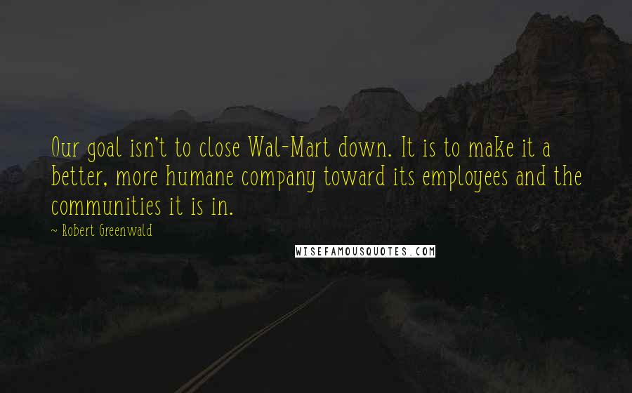 Robert Greenwald Quotes: Our goal isn't to close Wal-Mart down. It is to make it a better, more humane company toward its employees and the communities it is in.