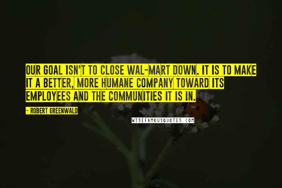 Robert Greenwald Quotes: Our goal isn't to close Wal-Mart down. It is to make it a better, more humane company toward its employees and the communities it is in.