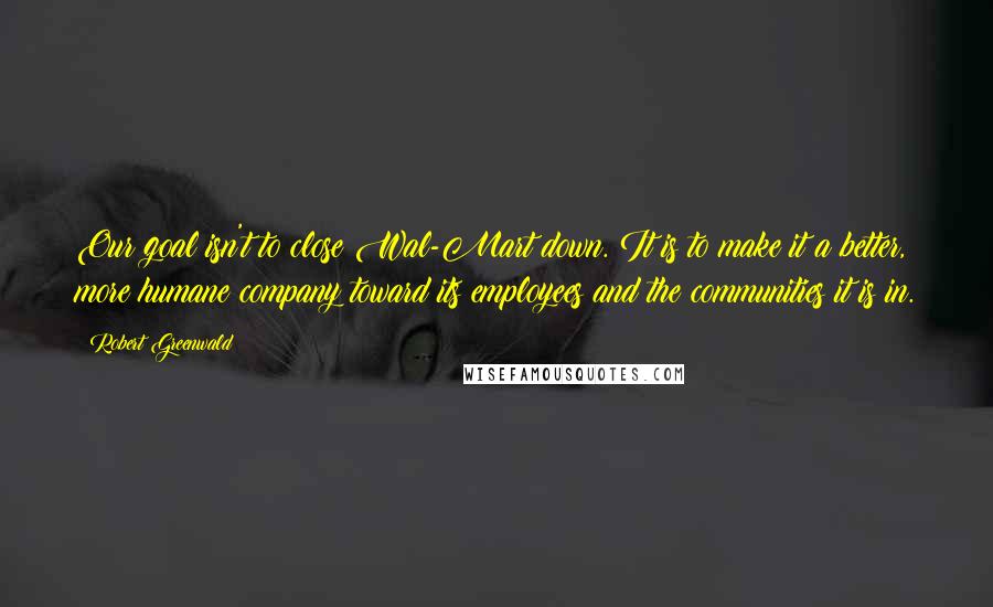 Robert Greenwald Quotes: Our goal isn't to close Wal-Mart down. It is to make it a better, more humane company toward its employees and the communities it is in.