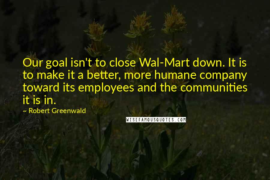 Robert Greenwald Quotes: Our goal isn't to close Wal-Mart down. It is to make it a better, more humane company toward its employees and the communities it is in.